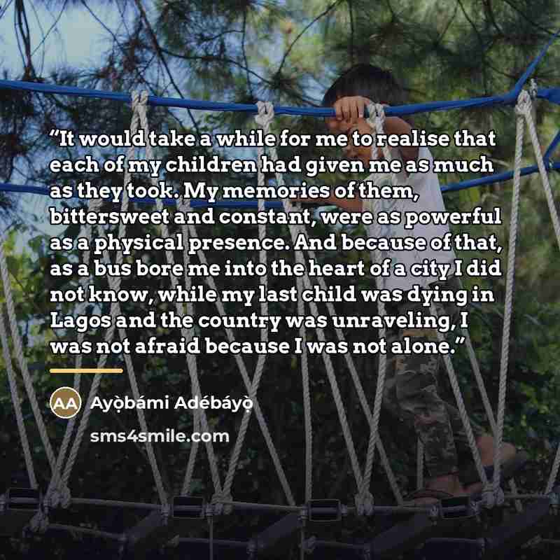 “It would take a while for me to realise that each of my children had given me as much as they took. My memories of them, bittersweet and constant, were as powerful as a physical presence. And because of that, as a bus bore me into the heart of a city I did not know, while my last child was dying…” quote by Ayọ̀bámi Adébáyọ̀