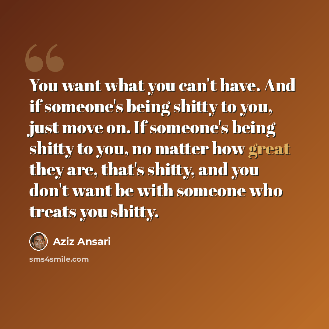 “You want what you can't have. And if someone's being shitty to you, just move on. If someone's being shitty to you, no matter how great they are, that's shitty, and you don't want be with someone who treats you shitty.” quote by Aziz Ansari