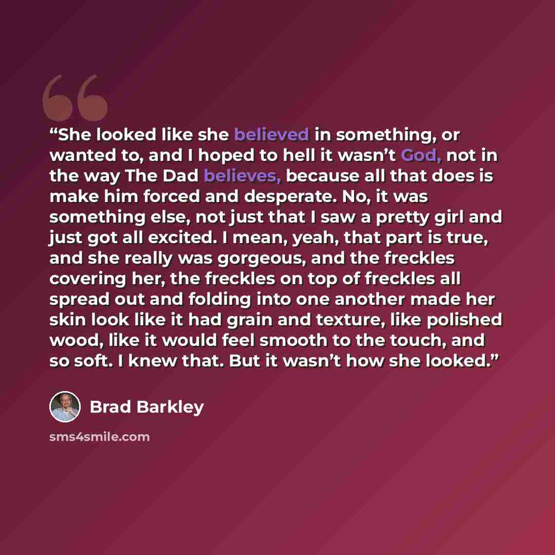 “She looked like she believed in something, or wanted to, and I hoped to hell it wasn’t God, not in the way The Dad believes, because all that does is make him forced and desperate. No, it was something else, not just that I saw a pretty girl and just got all excited. I mean, yeah, that part is…” quote by Brad Barkley