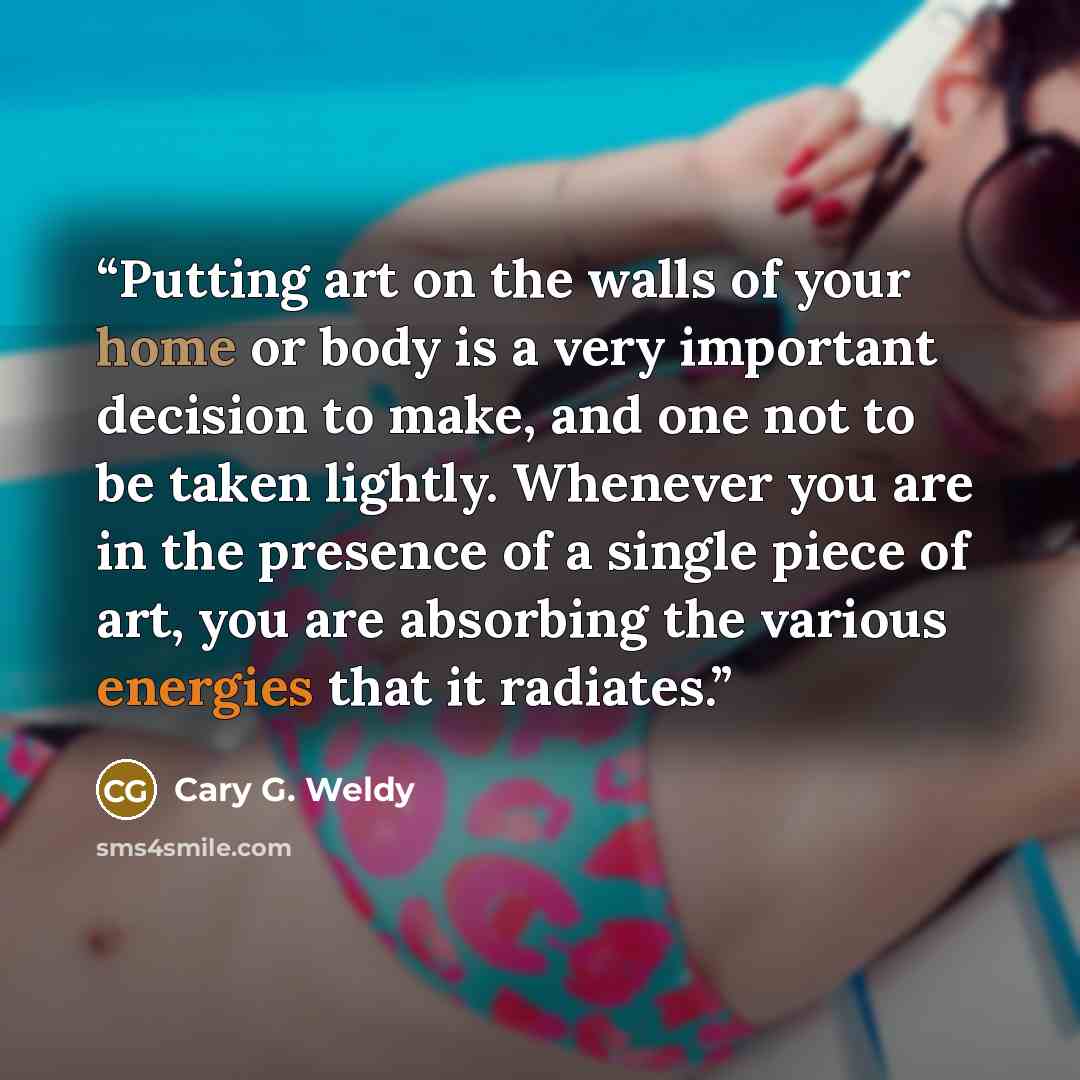 “Putting art on the walls of your home or body is a very important decision to make, and one not to be taken lightly. Whenever you are in the presence of a single piece of art, you are absorbing the various energies that it radiates.” quote by Cary G. Weldy