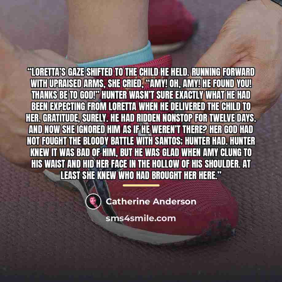 “Loretta’s gaze shifted to the child he held. Running forward with upraised arms, she cried, “Amy! Oh, Amy! He found you! Thanks be to God!” Hunter wasn’t sure exactly what he had been expecting from Loretta when he delivered the child to her. Gratitude, surely. He had ridden nonstop for twelve…” quote by Catherine Anderson