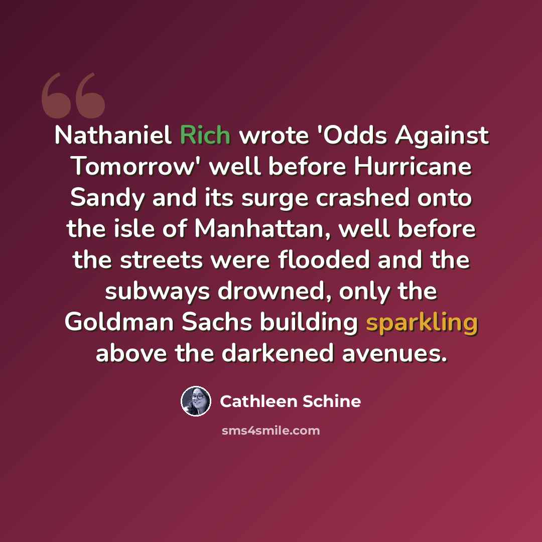 “Nathaniel Rich wrote 'Odds Against Tomorrow' well before Hurricane Sandy and its surge crashed onto the isle of Manhattan, well before the streets were flooded and the subways drowned, only the Goldman Sachs building sparkling above the darkened avenues.” quote by Cathleen Schine