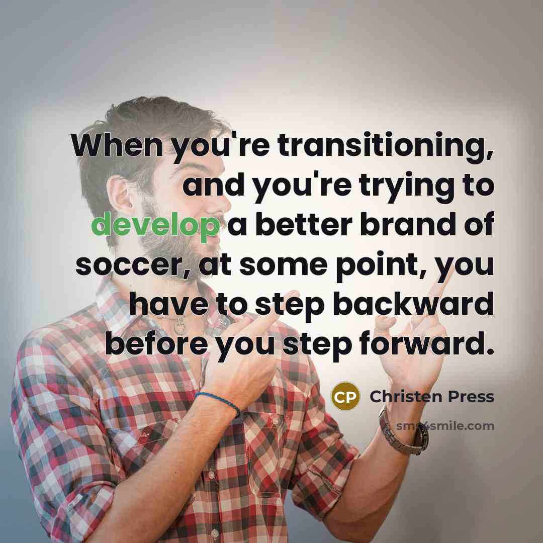 “When you're transitioning, and you're trying to develop a better brand of soccer, at some point, you have to step backward before you step forward.” quote by Christen Press