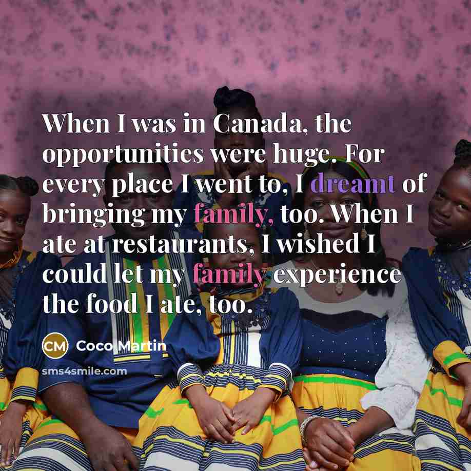 “When I was in Canada, the opportunities were huge. For every place I went to, I dreamt of bringing my family, too. When I ate at restaurants, I wished I could let my family experience the food I ate, too.” quote by Coco Martin