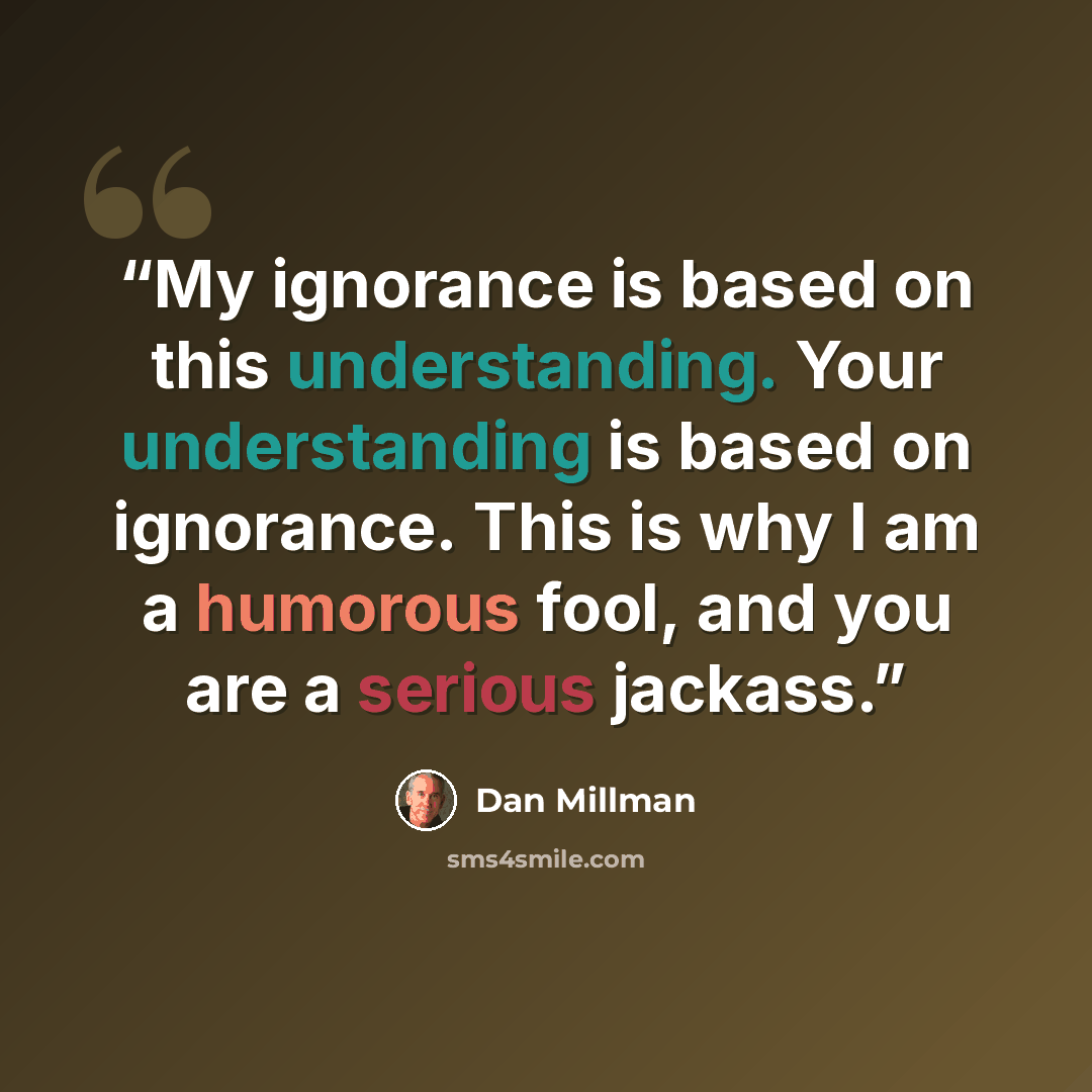 “My ignorance is based on this understanding. Your understanding is based on ignorance. This is why I am a humorous fool, and you are a serious jackass.” quote by Dan Millman