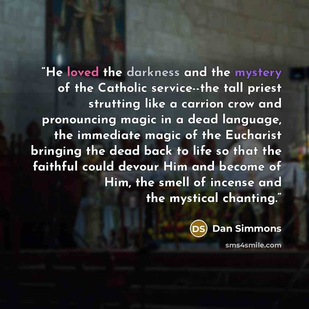 “He loved the darkness and the mystery of the Catholic service--the tall priest strutting like a carrion crow and pronouncing magic in a dead language, the immediate magic of the Eucharist bringing the dead back to life so that the faithful could devour Him and become of Him, the smell of incense…” quote by Dan Simmons