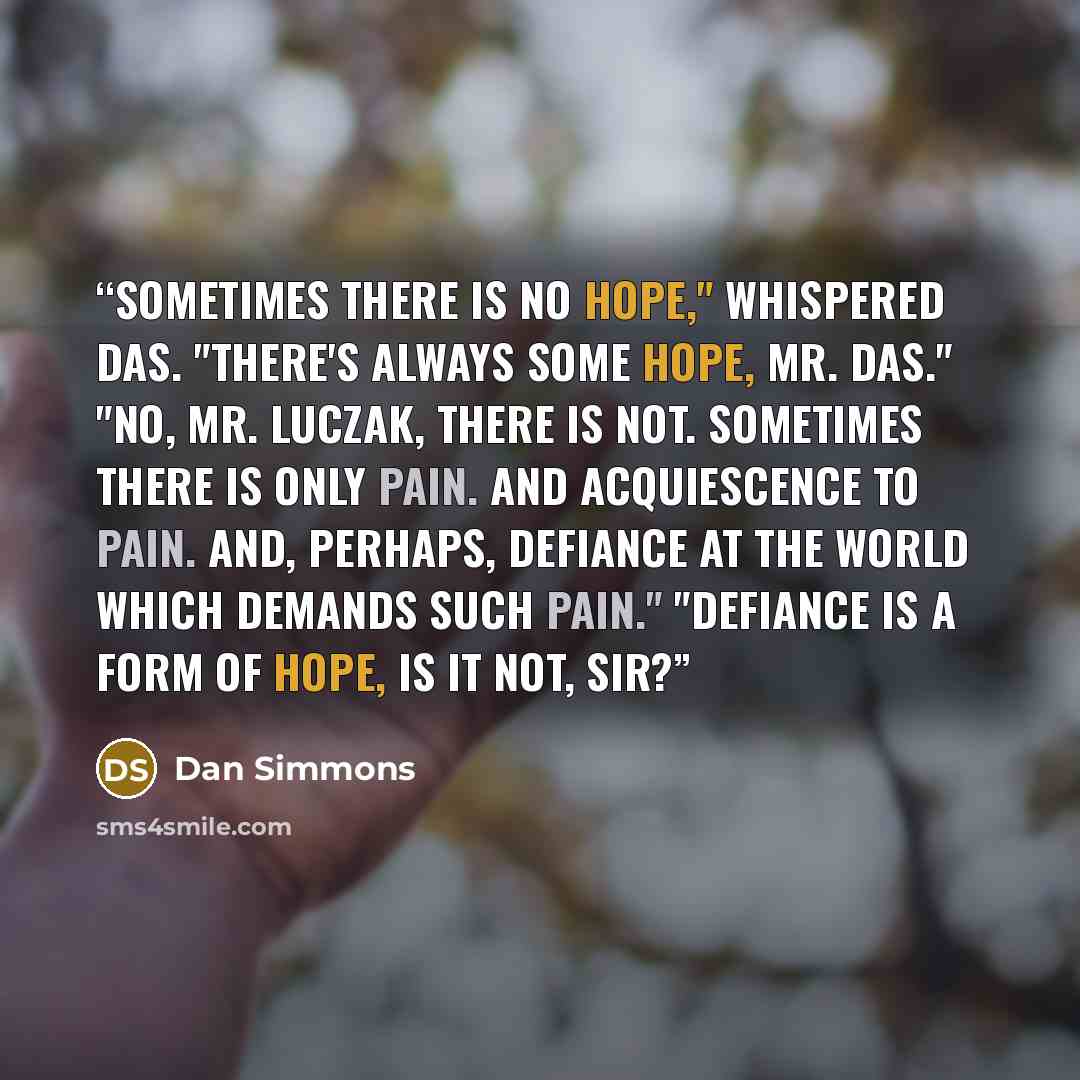 “Sometimes there is no hope," whispered Das. "There's always some hope, Mr. Das." "No, Mr. Luczak, there is not. Sometimes there is only pain. And acquiescence to pain. And, perhaps, defiance at the world which demands such pain." "Defiance is a form of hope, is it not, sir?” quote by Dan Simmons