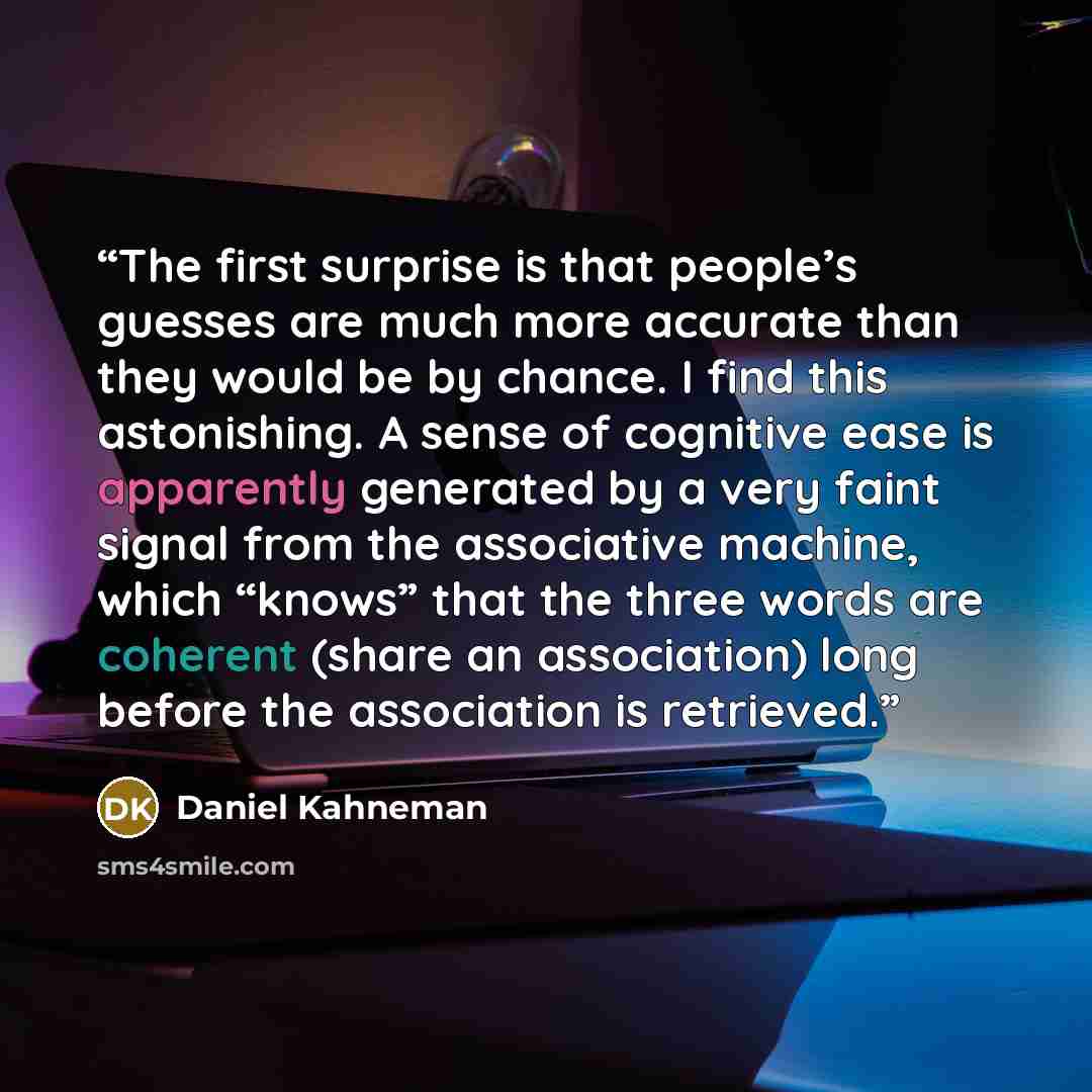 “The first surprise is that people’s guesses are much more accurate than they would be by chance. I find this astonishing. A sense of cognitive ease is apparently generated by a very faint signal from the associative machine, which “knows” that the three words are coherent (share an association)…” quote by Daniel Kahneman
