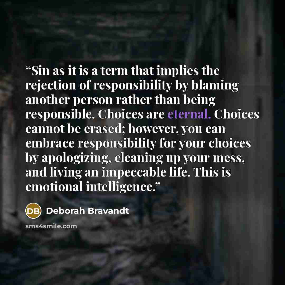 “Sin as it is a term that implies the rejection of responsibility by blaming another person rather than being responsible. Choices are eternal. Choices cannot be erased; however, you can embrace responsibility for your choices by apologizing, cleaning up your mess, and living an impeccable life…” quote by Deborah Bravandt