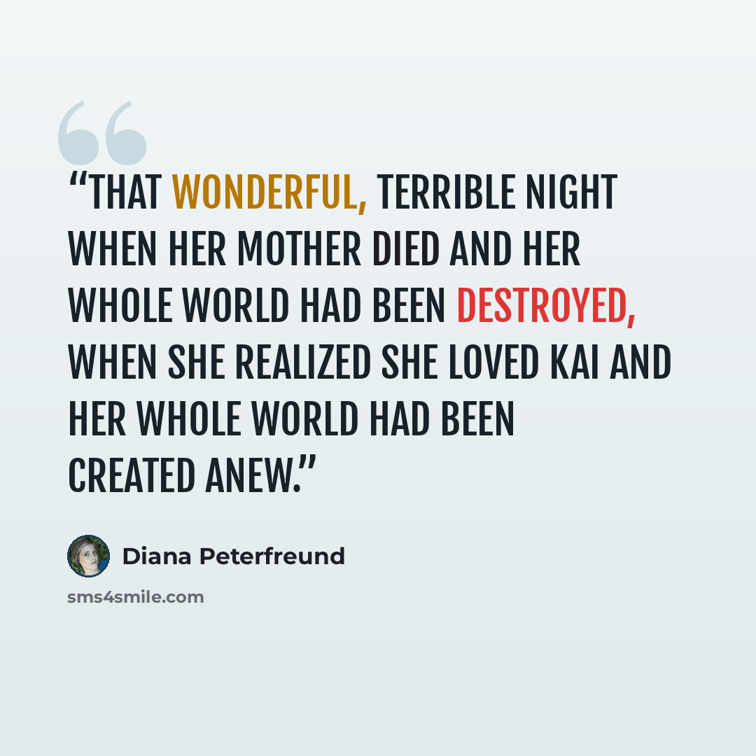 “That wonderful, terrible night when her mother died and her whole world had been destroyed, when she realized she loved Kai and her whole world had been created anew.” quote by Diana Peterfreund