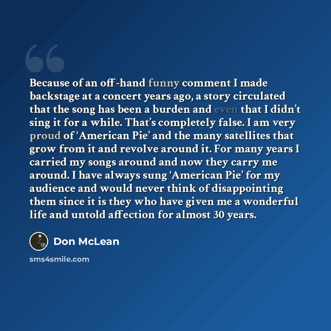 “Because of an off-hand funny comment I made backstage at a concert years ago, a story circulated that the song has been a burden and even that I didn’t sing it for a while. That’s completely false. I am very proud of ‘American Pie’ and the many satellites that grow from it and revolve around it…” quote by Don McLean