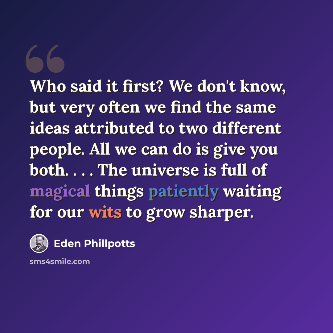 “Who said it first? We don't know, but very often we find the same ideas attributed to two different people. All we can do is give you both. . . . The universe is full of magical things patiently waiting for our wits to grow sharper.” quote by Eden Phillpotts