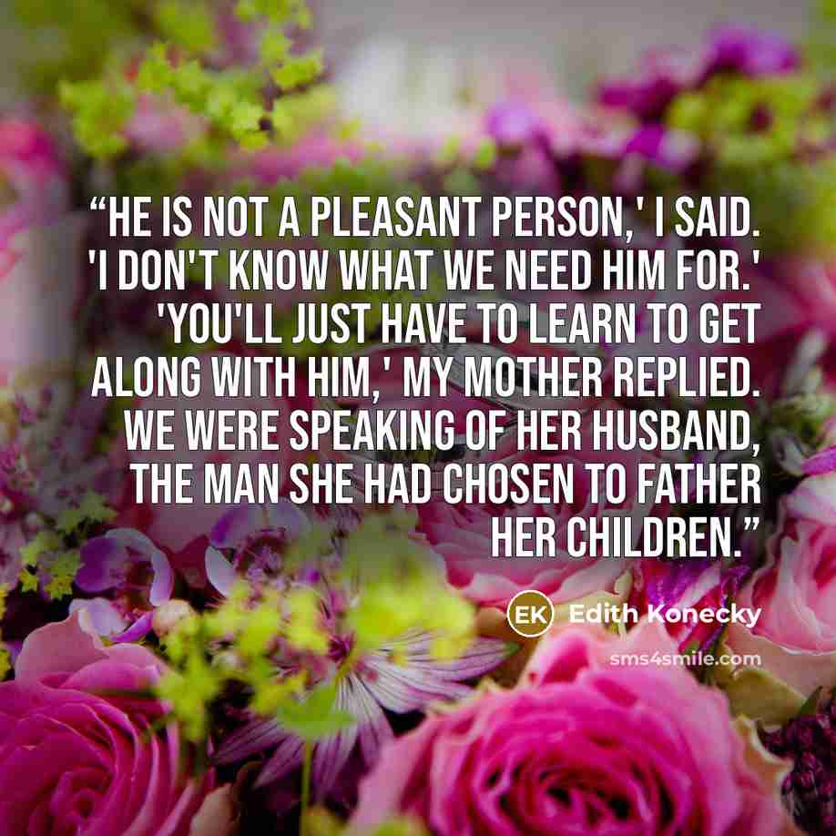 “He is not a pleasant person,' I said. 'I don't know what we need him for.' 'You'll just have to learn to get along with him,' my mother replied. We were speaking of her husband, the man she had chosen to father her children.” quote by Edith Konecky