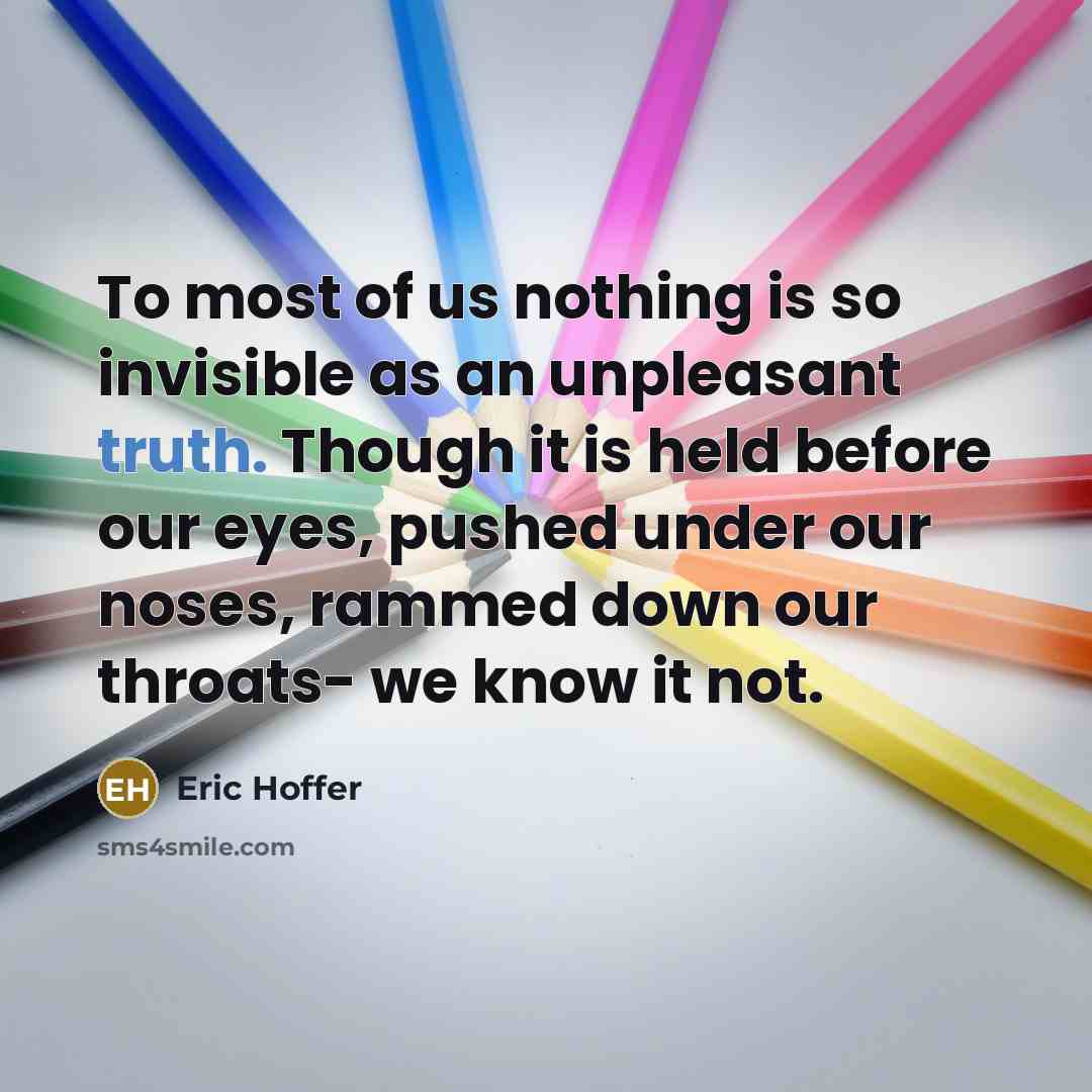 “To most of us nothing is so invisible as an unpleasant truth. Though it is held before our eyes, pushed under our noses, rammed down our throats- we know it not.” quote by Eric Hoffer