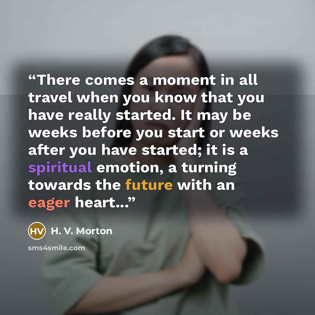 “There comes a moment in all travel when you know that you have really started. It may be weeks before you start or weeks after you have started; it is a spiritual emotion, a turning towards the future with an eager heart...” quote by H. V. Morton