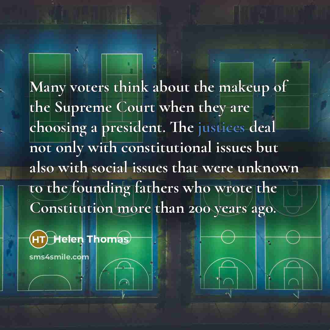 “Many voters think about the makeup of the Supreme Court when they are choosing a president. The justices deal not only with constitutional issues but also with social issues that were unknown to the founding fathers who wrote the Constitution more than 200 years ago.” quote by Helen Thomas