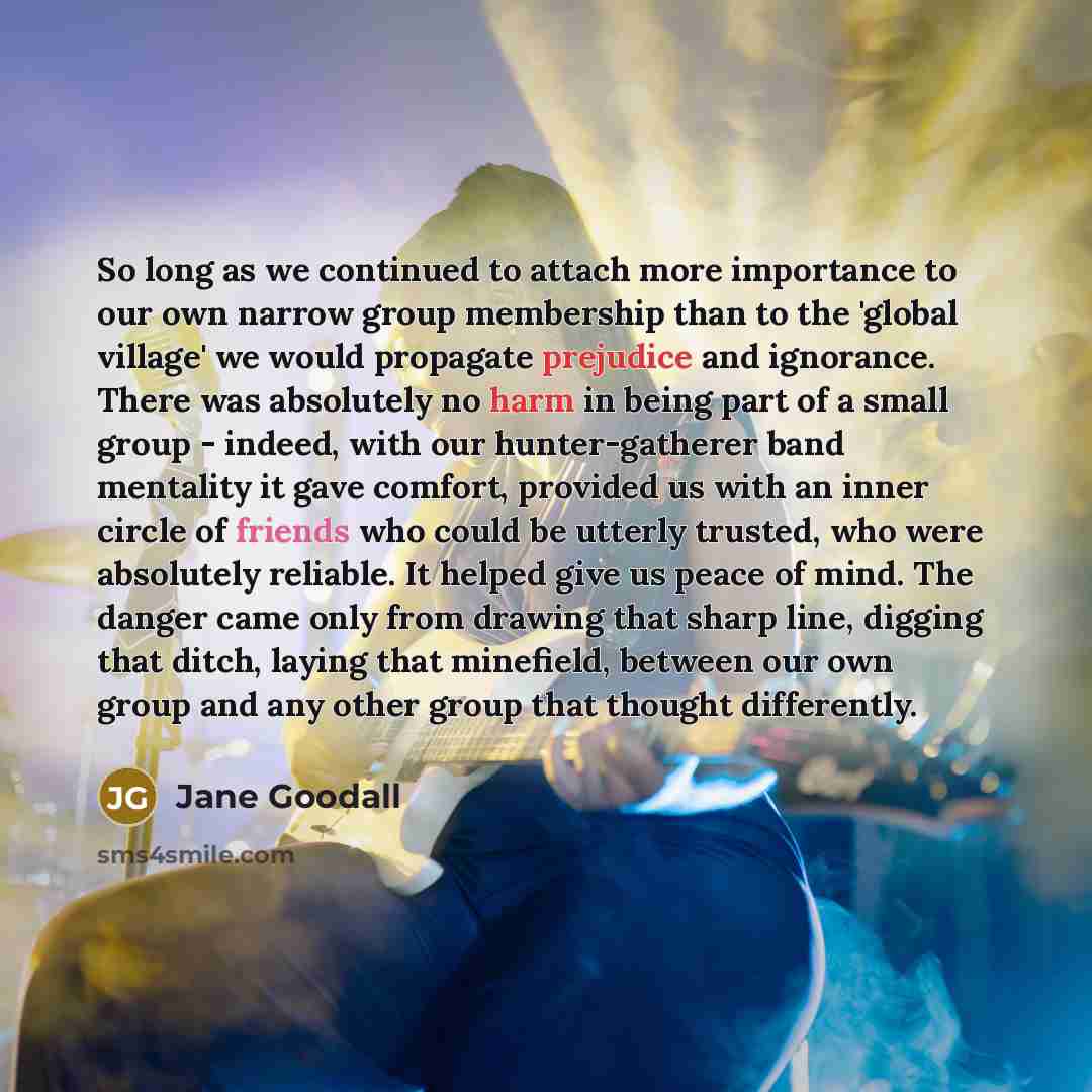 “So long as we continued to attach more importance to our own narrow group membership than to the 'global village' we would propagate prejudice and ignorance. There was absolutely no harm in being part of a small group - indeed, with our hunter-gatherer band mentality it gave comfort, provided us…” quote by Jane Goodall