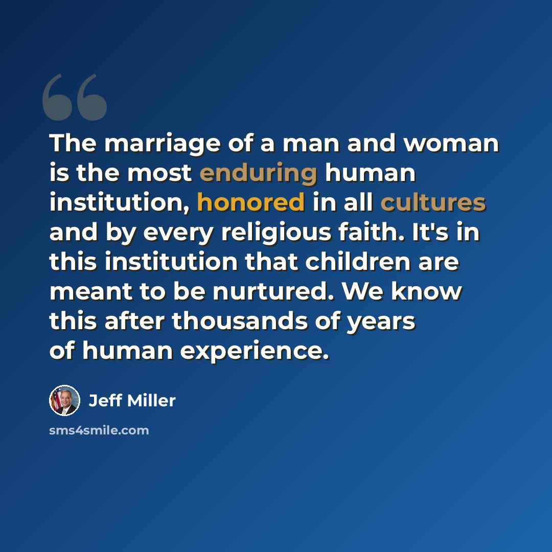 “The marriage of a man and woman is the most enduring human institution, honored in all cultures and by every religious faith. It's in this institution that children are meant to be nurtured. We know this after thousands of years of human experience.” quote by Jeff Miller