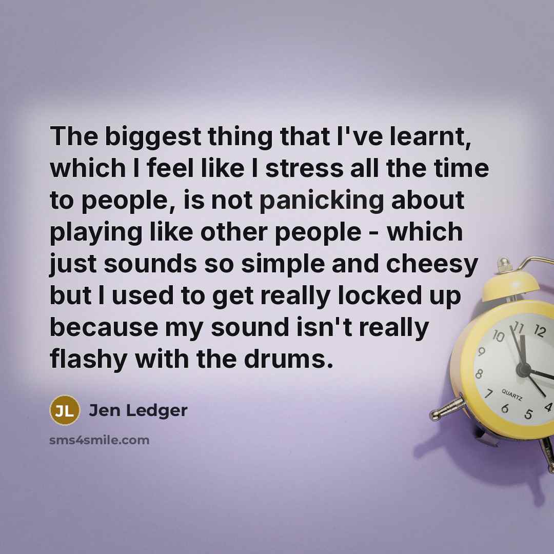 “The biggest thing that I've learnt, which I feel like I stress all the time to people, is not panicking about playing like other people - which just sounds so simple and cheesy but I used to get really locked up because my sound isn't really flashy with the drums.” quote by Jen Ledger