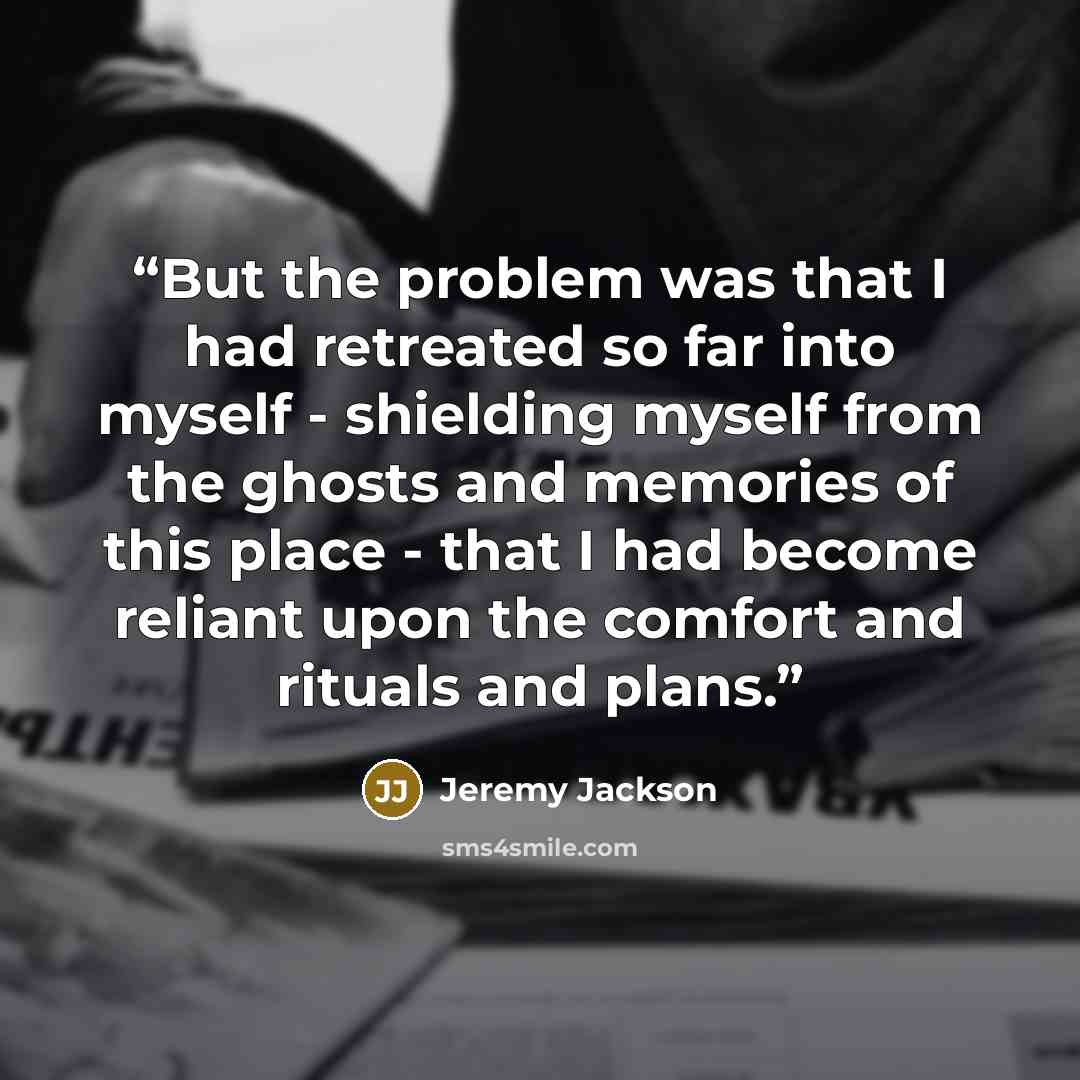 “But the problem was that I had retreated so far into myself - shielding myself from the ghosts and memories of this place - that I had become reliant upon the comfort and rituals and plans.” quote by Jeremy Jackson