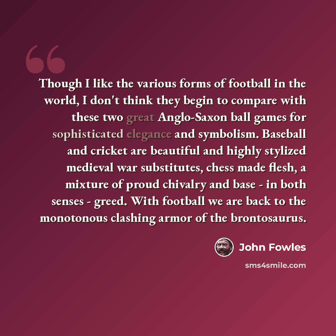 “Though I like the various forms of football in the world, I don't think they begin to compare with these two great Anglo-Saxon ball games for sophisticated elegance and symbolism. Baseball and cricket are beautiful and highly stylized medieval war substitutes, chess made flesh, a mixture of proud…” quote by John Fowles