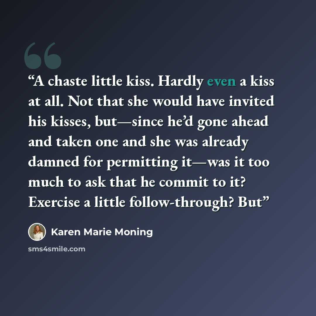 “A chaste little kiss. Hardly even a kiss at all. Not that she would have invited his kisses, but—since he’d gone ahead and taken one and she was already damned for permitting it—was it too much to ask that he commit to it? Exercise a little follow-through? But” quote by Karen Marie Moning