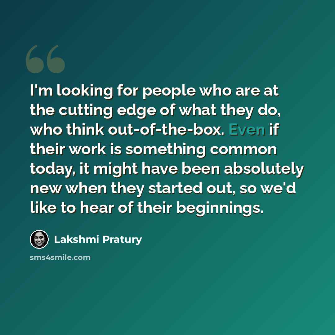 “I'm looking for people who are at the cutting edge of what they do, who think out-of-the-box. Even if their work is something common today, it might have been absolutely new when they started out, so we'd like to hear of their beginnings.” quote by Lakshmi Pratury