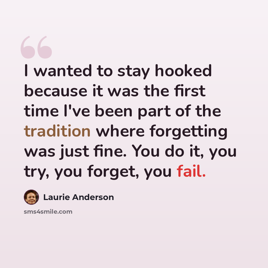“I wanted to stay hooked because it was the first time I've been part of the tradition where forgetting was just fine. You do it, you try, you forget, you fail.” quote by Laurie Anderson