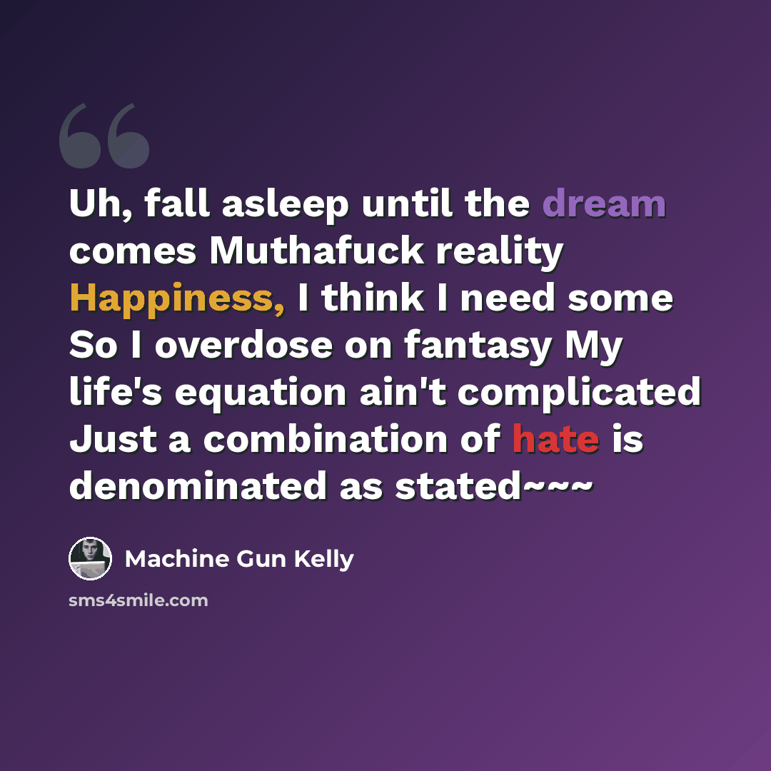 “Uh, fall asleep until the dream comes Muthafuck reality Happiness, I think I need some So I overdose on fantasy My life's equation ain't complicated Just a combination of hate is denominated as stated~~~” quote by Machine Gun Kelly