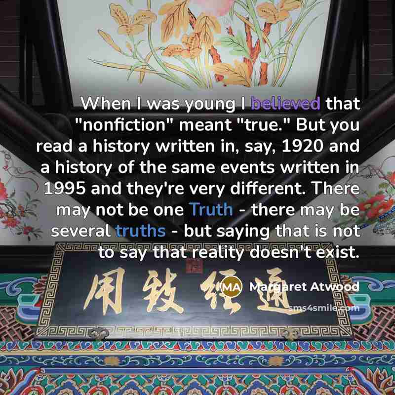 “When I was young I believed that "nonfiction" meant "true." But you read a history written in, say, 1920 and a history of the same events written in 1995 and they're very different. There may not be one Truth - there may be several truths - but saying that is not to say that reality doesn't exist.” quote by Margaret Atwood