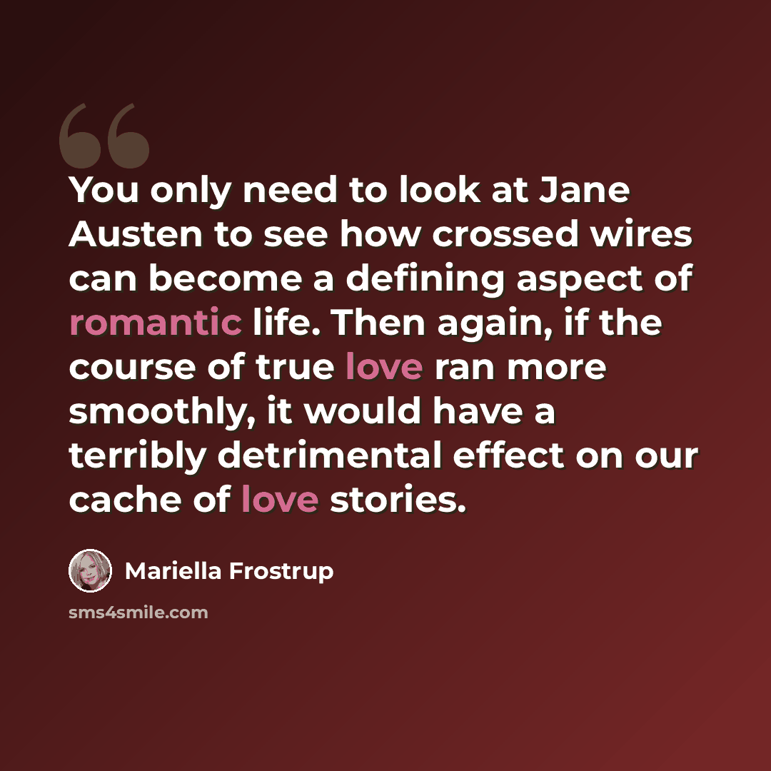 “You only need to look at Jane Austen to see how crossed wires can become a defining aspect of romantic life. Then again, if the course of true love ran more smoothly, it would have a terribly detrimental effect on our cache of love stories.” quote by Mariella Frostrup