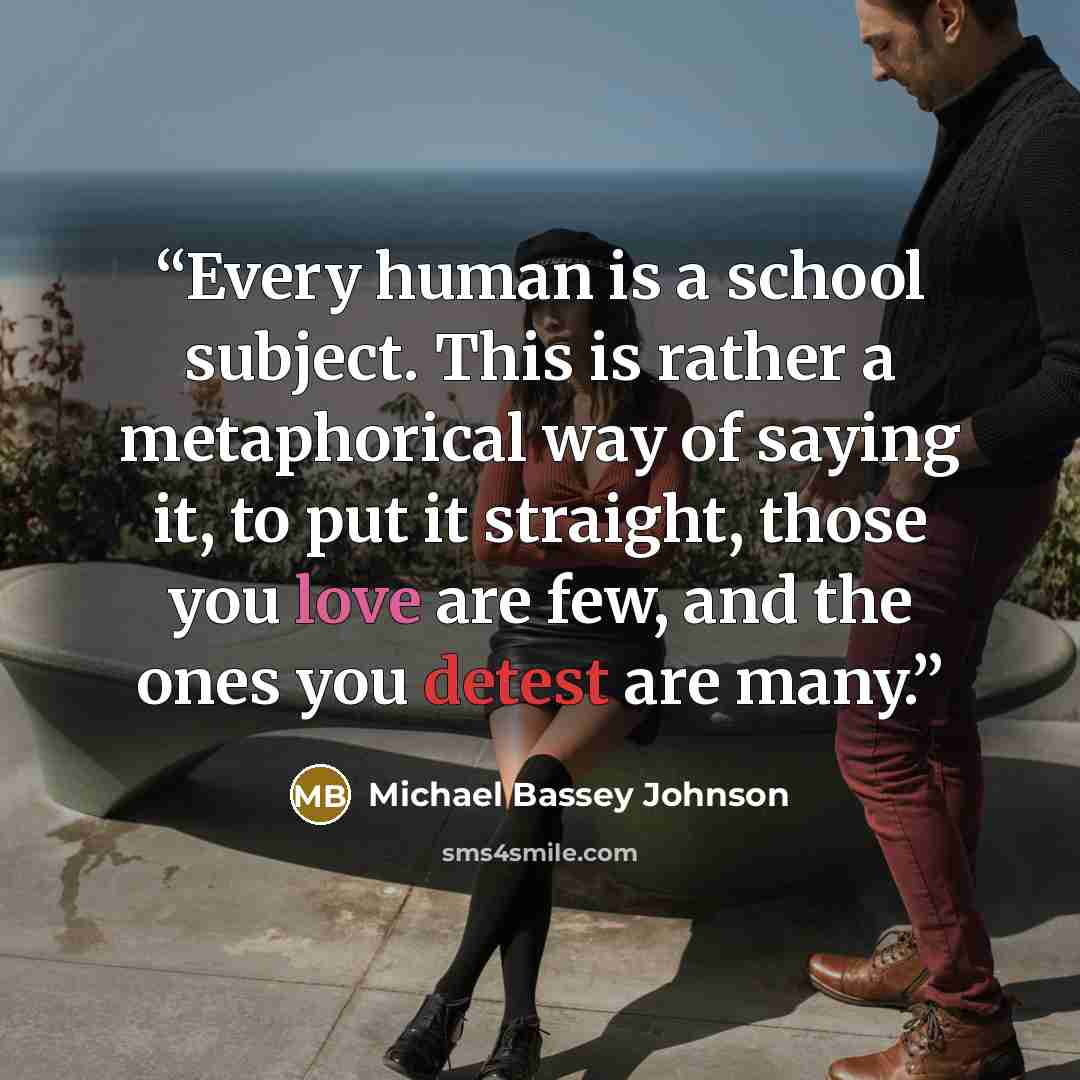 “Every human is a school subject. This is rather a metaphorical way of saying it, to put it straight, those you love are few, and the ones you detest are many.” quote by Michael Bassey Johnson