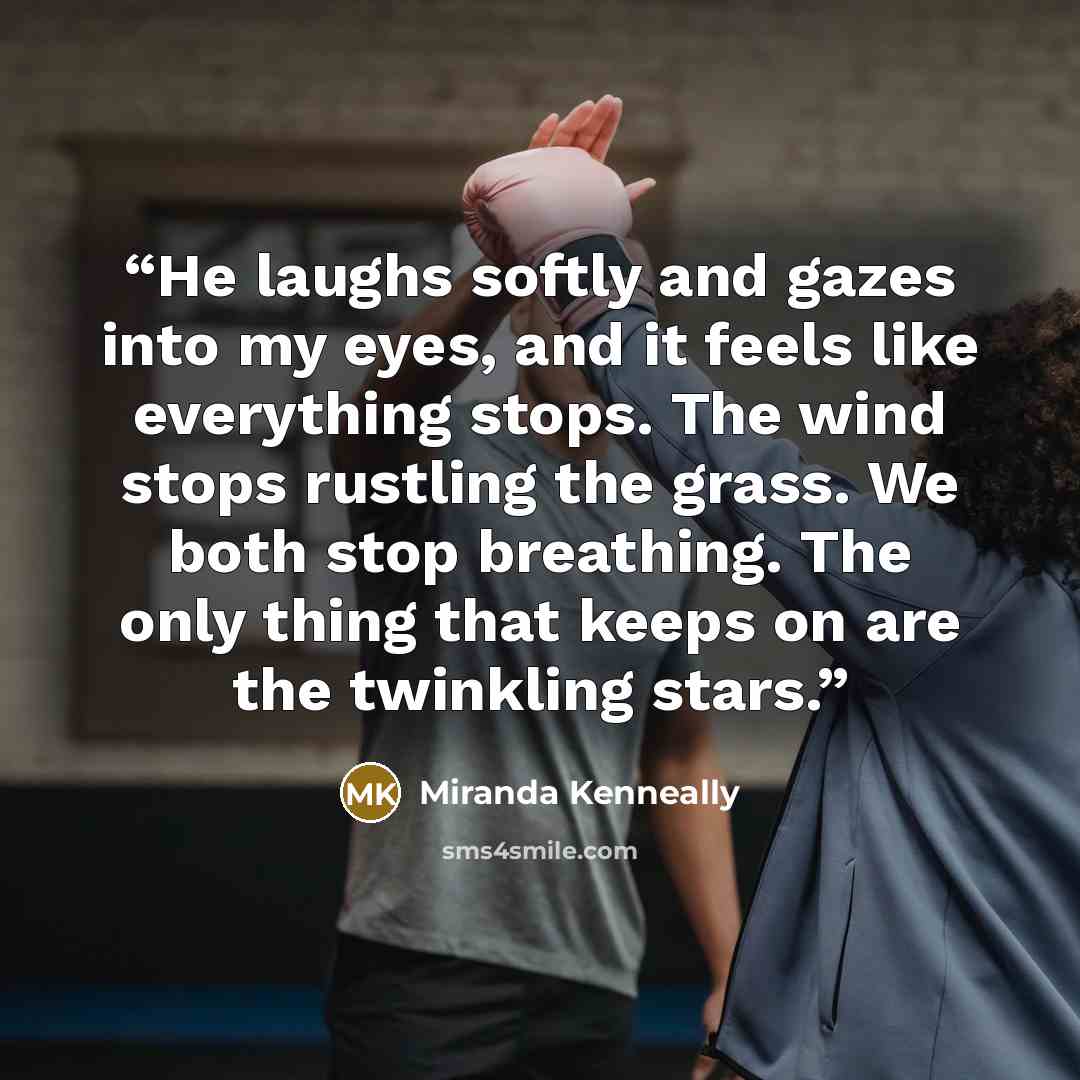“He laughs softly and gazes into my eyes, and it feels like everything stops. The wind stops rustling the grass. We both stop breathing. The only thing that keeps on are the twinkling stars.” quote by Miranda Kenneally