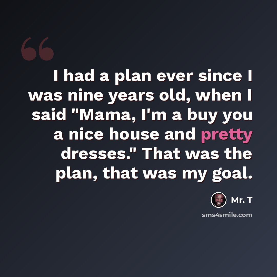 “I had a plan ever since I was nine years old, when I said "Mama, I'm a buy you a nice house and pretty dresses." That was the plan, that was my goal.” quote by Mr. T
