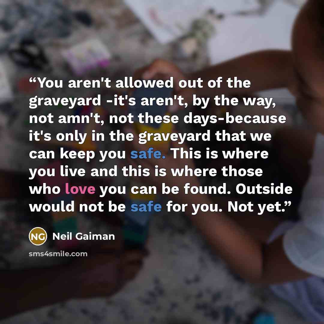 “You aren't allowed out of the graveyard -it's aren't, by the way, not amn't, not these days-because it's only in the graveyard that we can keep you safe. This is where you live and this is where those who love you can be found. Outside would not be safe for you. Not yet.” quote by Neil Gaiman