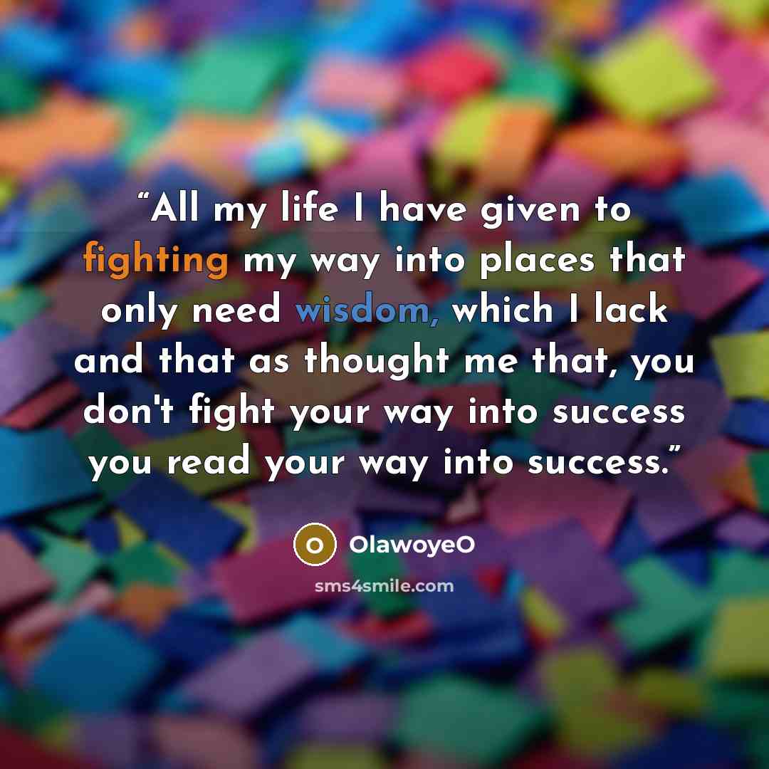“All my life I have given to fighting my way into places that only need wisdom, which I lack and that as thought me that, you don't fight your way into success you read your way into success.” quote by OlawoyeO