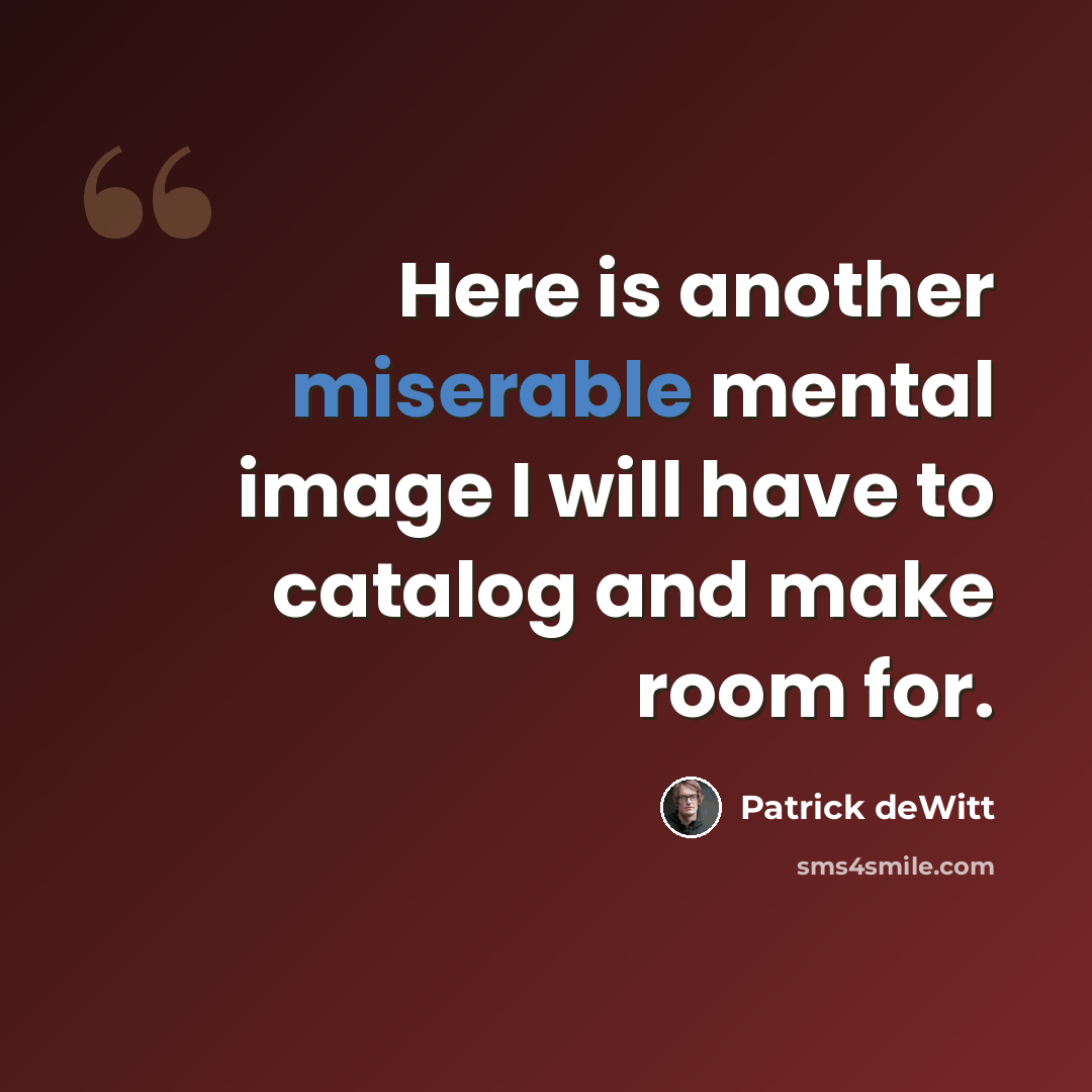 “Here is another miserable mental image I will have to catalog and make room for.” quote by Patrick deWitt