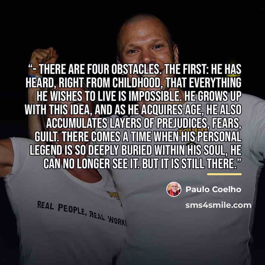 “- There are four obstacles. The first: he has heard, right from childhood, that everything he wishes to live is impossible. He grows up with this idea, and as he acquires age, he also accumulates layers of prejudices, fears, guilt. There comes a time when his Personal Legend is so deeply buried…” quote by Paulo Coelho