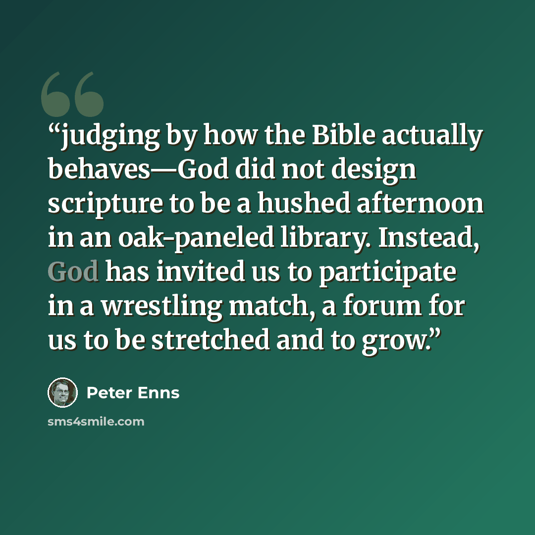 “judging by how the Bible actually behaves—God did not design scripture to be a hushed afternoon in an oak-paneled library. Instead, God has invited us to participate in a wrestling match, a forum for us to be stretched and to grow.” quote by Peter Enns