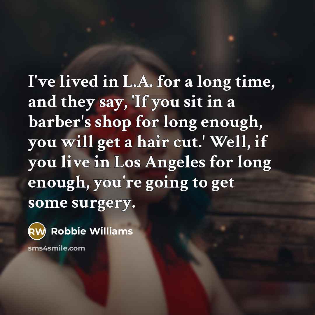 “I've lived in L.A. for a long time, and they say, 'If you sit in a barber's shop for long enough, you will get a hair cut.' Well, if you live in Los Angeles for long enough, you're going to get some surgery.” quote by Robbie Williams