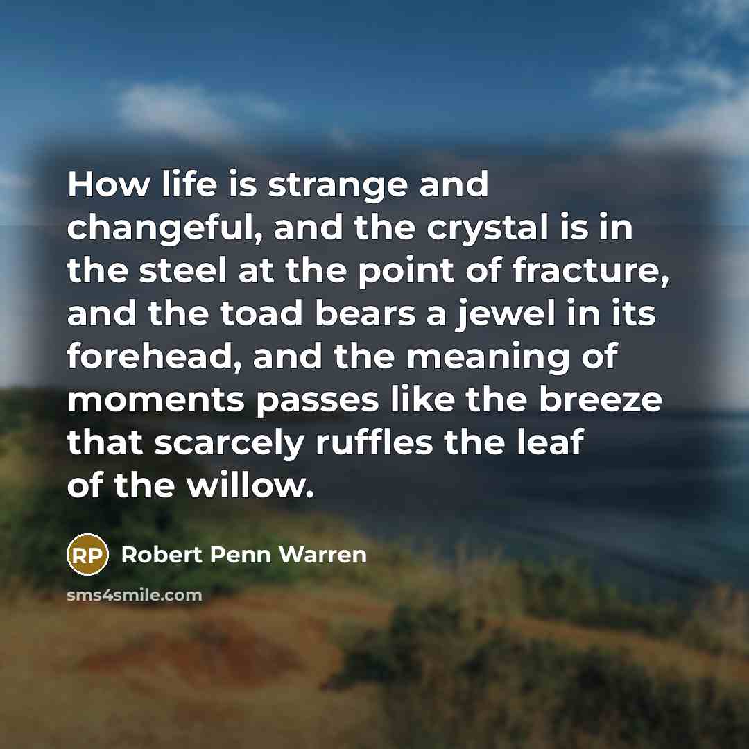 “How life is strange and changeful, and the crystal is in the steel at the point of fracture, and the toad bears a jewel in its forehead, and the meaning of moments passes like the breeze that scarcely ruffles the leaf of the willow.” quote by Robert Penn Warren
