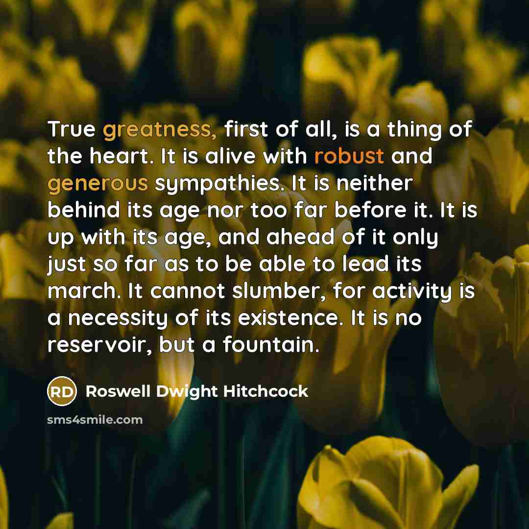 “True greatness, first of all, is a thing of the heart. It is alive with robust and generous sympathies. It is neither behind its age nor too far before it. It is up with its age, and ahead of it only just so far as to be able to lead its march. It cannot slumber, for activity is a necessity of its…” quote by Roswell Dwight Hitchcock