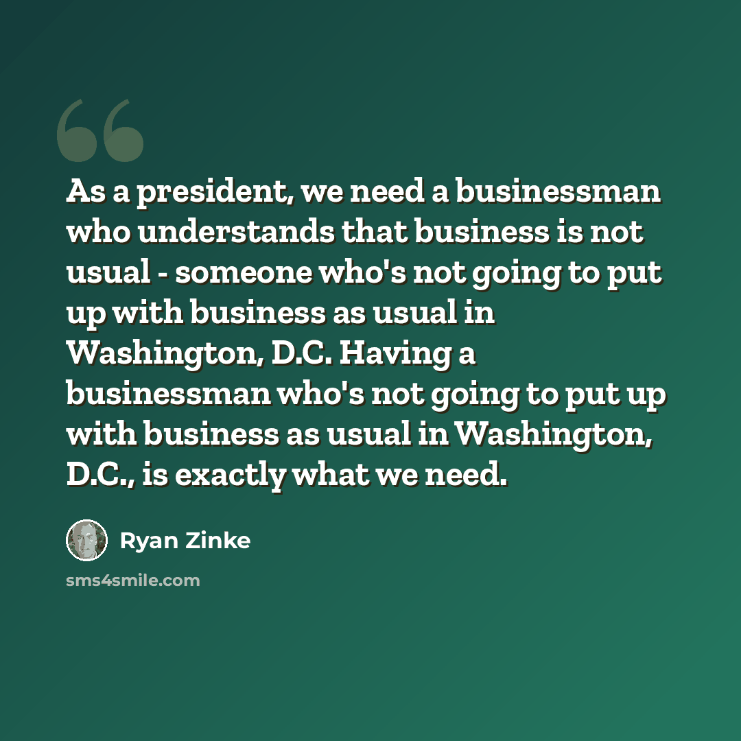 “As a president, we need a businessman who understands that business is not usual - someone who's not going to put up with business as usual in Washington, D.C. Having a businessman who's not going to put up with business as usual in Washington, D.C., is exactly what we need.” quote by Ryan Zinke