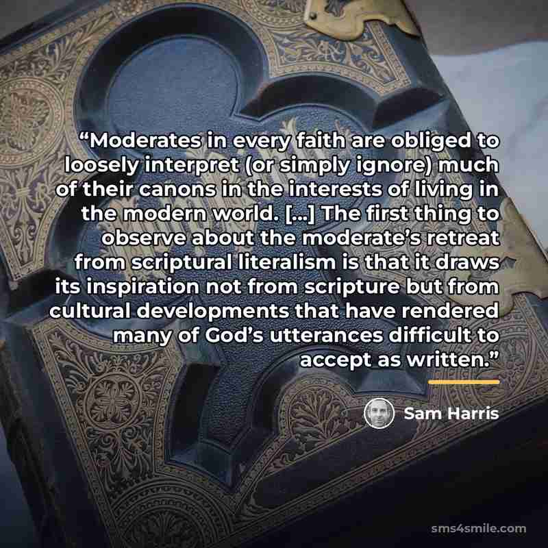“Moderates in every faith are obliged to loosely interpret (or simply ignore) much of their canons in the interests of living in the modern world. [...] The first thing to observe about the moderate’s retreat from scriptural literalism is that it draws its inspiration not from scripture but from…” quote by Sam Harris