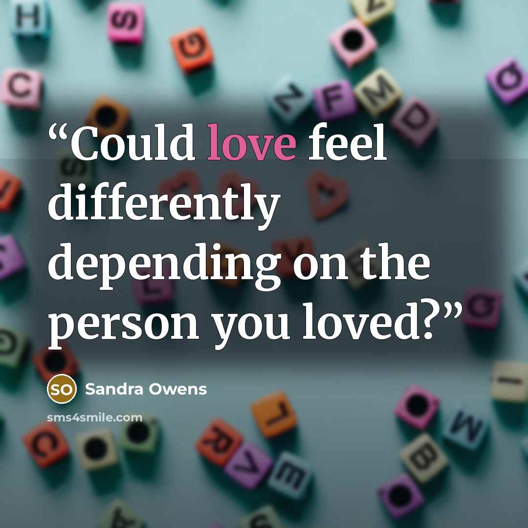 “Could love feel differently depending on the person you loved?” quote by Sandra Owens