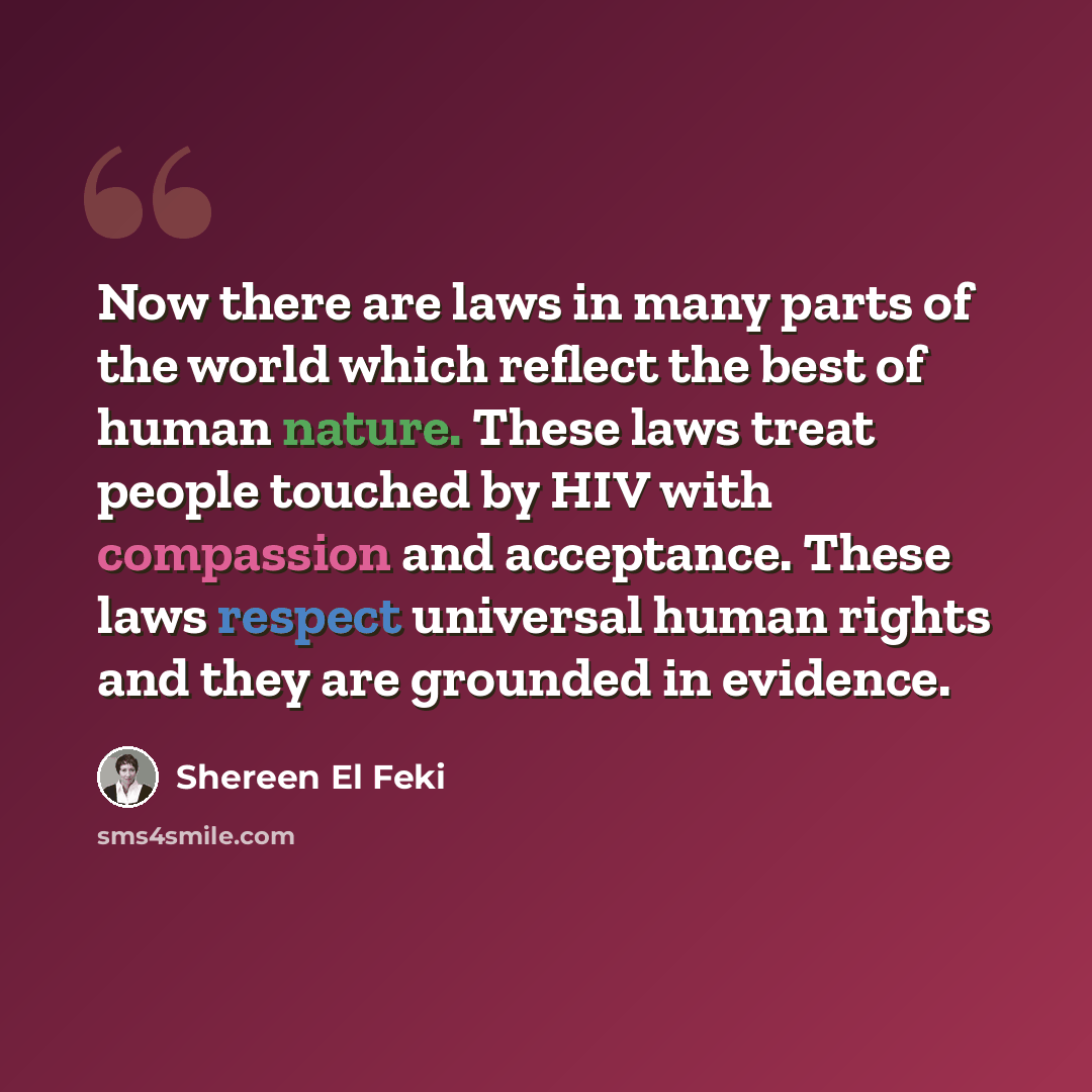 “Now there are laws in many parts of the world which reflect the best of human nature. These laws treat people touched by HIV with compassion and acceptance. These laws respect universal human rights and they are grounded in evidence.” quote by Shereen El Feki