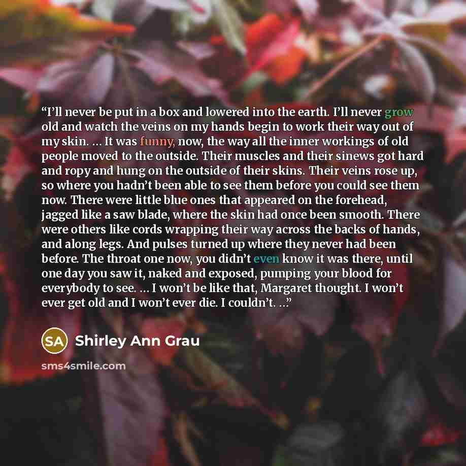 “I’ll never be put in a box and lowered into the earth. I’ll never grow old and watch the veins on my hands begin to work their way out of my skin. … It was funny, now, the way all the inner workings of old people moved to the outside. Their muscles and their sinews got hard and ropy and hung on…” quote by Shirley Ann Grau