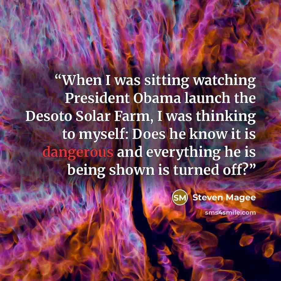 “When I was sitting watching President Obama launch the Desoto Solar Farm, I was thinking to myself: Does he know it is dangerous and everything he is being shown is turned off?” quote by Steven Magee