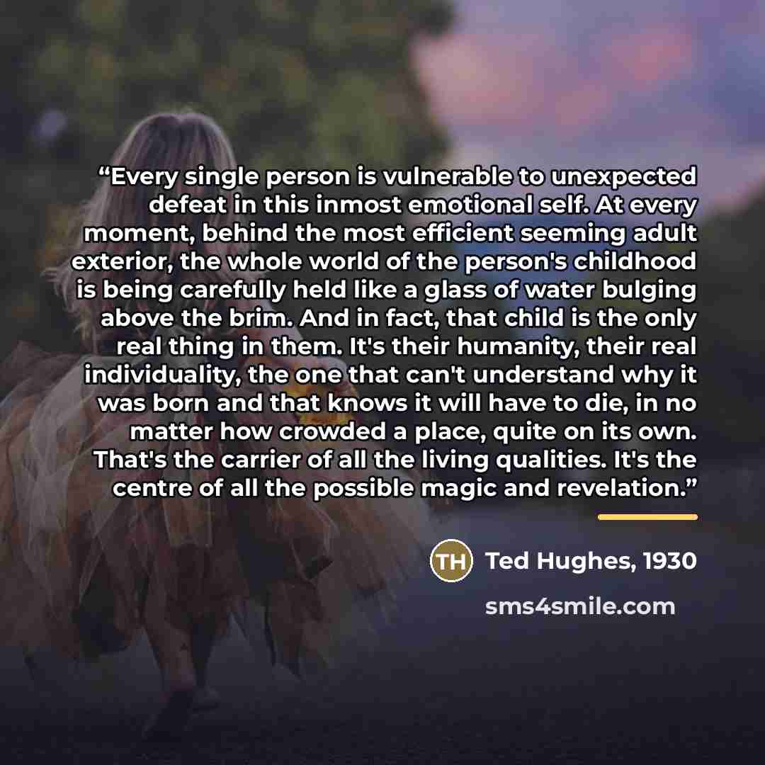 “Every single person is vulnerable to unexpected defeat in this inmost emotional self. At every moment, behind the most efficient seeming adult exterior, the whole world of the person's childhood is being carefully held like a glass of water bulging above the brim. And in fact, that child is the…” quote by Anonymous