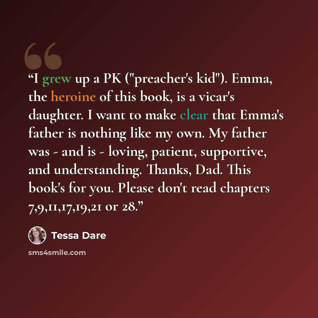 “I grew up a PK ("preacher's kid"). Emma, the heroine of this book, is a vicar's daughter. I want to make clear that Emma's father is nothing like my own. My father was - and is - loving, patient, supportive, and understanding. Thanks, Dad. This book's for you. Please don't read chapters…” quote by Tessa Dare
